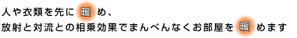 人や衣類を先に暖め、放射と対流との相乗効果でまんべんなくお部屋を暖めます